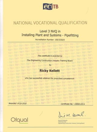 bTB I
/
NATIONAL VOCATIONAL QUAL! FICATION
Level 3 NVQ in
Installing Plant and Systems - Pipefitting
Accreditation Number: 100/3330/0
This certificate is awarded by
The Engineering Construction Industry Training Board
To
Ricky Kellett
who has successfully attained the prescribed competences
Awarded: 8-1u/-2010
Ofqual••••••••••
)
Certificate No.: 1000012014
b~~.~.
David M Edwards
Chief Executive
Engineering Construction Industry Training Board
 