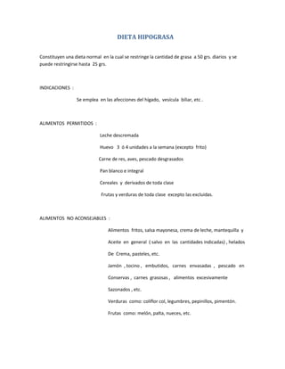 DIETA HIPOGRASA
Constituyen una dieta normal en la cual se restringe la cantidad de grasa a 50 grs. diarios y se
puede restringirse hasta 25 grs.
INDICACIONES :
Se emplea en las afecciones del hígado, vesícula biliar, etc .
ALIMENTOS PERMITIDOS :
Leche descremada
Huevo 3 ó 4 unidades a la semana (excepto frito)
Carne de res, aves, pescado desgrasados
Pan blanco e integral
Cereales y derivados de toda clase
Frutas y verduras de toda clase excepto las excluidas.
ALIMENTOS NO ACONSEJABLES :
Alimentos fritos, salsa mayonesa, crema de leche, mantequilla y
Aceite en general ( salvo en las cantidades indicadas) , helados
De Crema, pasteles, etc.
Jamón , tocino , embutidos, carnes envasadas , pescado en
Conservas , carnes grasosas , alimentos excesivamente
Sazonados , etc.
Verduras como: coliflor col, legumbres, pepinillos, pimentón.
Frutas como: melón, palta, nueces, etc.
 
