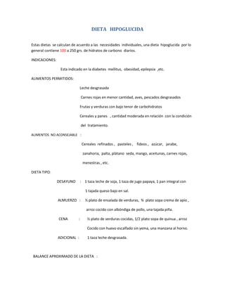 DIETA HIPOGLUCIDA
Estas dietas se calculan de acuerdo a las necesidades individuales, una dieta hipoglucida por lo
general contiene 100 a 250 grs. de hidratos de carbono diarios.
INDICACIONES:
Esta indicado en la diabetes mellitus, obesidad, epilepsia ,etc.
ALIMENTOS PERMITIDOS:
Leche desgrasada
Carnes rojas en menor cantidad, aves, pescados desgrasados
Frutas y verduras con bajo tenor de carbohidratos
Cereales y panes , cantidad moderada en relación con la condición
del tratamiento.
ALIMENTOS NO ACONSEJABLE :
Cereales refinados , pasteles , fideos , azúcar, jarabe,
zanahoria, palta, plátano seda, mango, aceitunas, carnes rojas,
menestras , etc.
DIETA TIPO:
DESAYUNO : 1 taza leche de soja, 1 taza de jugo papaya, 1 pan integral con
1 tajada queso bajo en sal.
ALMUERZO : ½ plato de ensalada de verduras, ¾ plato sopa crema de apio ,
arroz cocido con albóndiga de pollo, una tajada piña.
CENA : ½ plato de verduras cocidas, 1/2 plato sopa de quinua , arroz
Cocido con huevo escalfado sin yema, una manzana al horno.
ADICIONAL : 1 taza leche desgrasada.
BALANCE APROXIMADO DE LA DIETA :
 