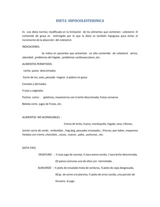 DIETA HIPOCOLESTERINICA
Es una dieta normal, modificada en la limitación de los alimentos que contienen colesterol. El
contenido de grasa es restringido por lo que la dieta es también hipograsa para evitar el
incremento de la absorción del colesterol.
INDICACIONES.
Se indica en pacientes que presentan un alto contenido de colesterol sérico,
obesidad , problemas del hígado , problemas cardiovasculares ,etc.
ALIMENTOS PERMITIDOS:
Leche, queso descremados
Carne de res, aves, pescado magros ó pobres en grasa
Cereales y derivados
Frutas y vegetales
Postres como : gelatinas, mazamorras con ó leche descremada, frutas conserva
Bebida como jugos de frutas, etc.
ALIMENTOS NO ACONSEJABLES :
Crema de leche, huevo, mantequilla, hígado, seso, riñones,
Jamón carne de cerdo , embutidos , hog-dog ,pescados envasados , frituras, pan kakes ,mayonesa
helados con crema ,chocolate , cocoa , nueces , palta , aceitunas , etc.
DIETA TIPO:
DESAYUNO : ½ taza jugo de naranja, ½ taza avena cocida, 1 taza leche descremada,
02 panes comunes uno de ellos con mermelada .
ALMUERZO : ½ plato de ensalada mixta de verduras, ¾ plato de sopa desgrasada,
60 gr. de carne a la plancha, ½ plato de arroz cocido, una porción de
Durazno al jugo .
 