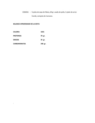 COMIDA : ¾ plato de sopa de fideos, 60 gr. asado de pollo, ½ plato de arroz
Cocido, compota de manzana.
BALANCE APROXIMADO DE LA DIETA
CALORIA 1655
PROTEINAS 70 gr.
GRASAS 35 gr.
CARBOHIDRATOS 240 gr.
.
 