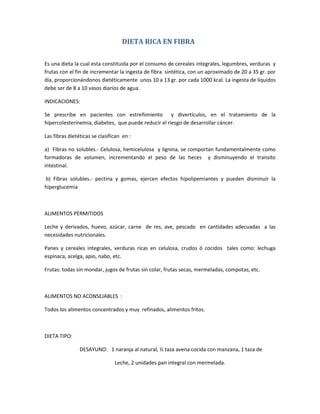 DIETA RICA EN FIBRA
Es una dieta la cual esta constituida por el consumo de cereales integrales, legumbres, verduras y
frutas con el fin de incrementar la ingesta de fibra sintética, con un aproximado de 20 a 35 gr. por
día, proporcionándonos dietéticamente unos 10 a 13 gr. por cada 1000 kcal. La ingesta de líquidos
debe ser de 8 a 10 vasos diarios de agua.
INDICACIONES:
Se prescribe en pacientes con estreñimiento y divertículos, en el tratamiento de la
hipercolesterinemia, diabetes, que puede reducir el riesgo de desarrollar cáncer.
Las fibras dietéticas se clasifican en :
a) Fibras no solubles.- Celulosa, hemicelulosa y lignina, se comportan fundamentalmente como
formadoras de volumen, incrementando el peso de las heces y disminuyendo el transito
intestinal.
b) Fibras solubles.- pectina y gomas, ejercen efectos hipolipemiantes y pueden disminuir la
hiperglucemia
ALIMENTOS PÈRMITIDOS
Leche y derivados, huevo, azúcar, carne de res, ave, pescado en cantidades adecuadas a las
necesidades nutricionales.
Panes y cereales integrales, verduras ricas en celulosa, crudos ó cocidos tales como: lechuga
espinaca, acelga, apio, nabo, etc.
Frutas: todas sin mondar, jugos de frutas sin colar, frutas secas, mermeladas, compotas, etc.
ALIMENTOS NO ACONSEJABLES :
Todos los alimentos concentrados y muy refinados, alimentos fritos.
DIETA TIPO:
DESAYUNO: 1 naranja al natural, ½ taza avena cocida con manzana, 1 taza de
Leche, 2 unidades pan integral con mermelada.
 