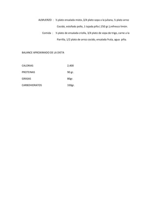ALMUERZO : ½ plato ensalada mixta ,3/4 plato sopa a la juliana, ½ plato arroz
Cocido, estofado pollo, 1 tajada piña ( 250 gr.),refresco limón.
Comida : ½ plato de ensalada criolla, 3/4 plato de sopa de trigo, carne a la
Parrilla, 1/2 plato de arroz cocido, ensalada fruta, agua piña.
BALANCE APROXIMADO DE LA DIETA
CALORIAS 2,400
PROTEINAS 90 gr.
GRASAS 80gr.
CARBOHIDRATOS 330gr.
 
