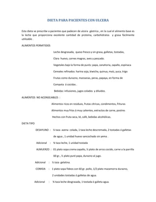 DIETA PARA PACIENTES CON ULCERA
Esta dieta se prescribe a pacientes que padecen de ulcera gástrica , en la cual el alimento base es
la leche que proporciona excelente cantidad de proteína, carbohidratos y grasa fácilmente
utilizable .
ALIMENTOS PERMITIDOS
Leche desgrasada, queso fresco y sin grasa, galletas, tostadas,
Clara huevo, carnes magras, aves y pescado.
Vegetales bajo la forma de purés: papa, zanahoria, zapallo, espinaca
Cereales refinados: harina soja, kiwicha, quinua, maíz, yuca, trigo
Frutas como durazno, manzanas, peras, papaya, en forma de
Compota ó cocidas .
Bebidas: infusiones, jugos colados y diluidos.
ALIMENTOS NO ACONSEJABLES :
Alimentos ricos en residuos, frutas cítricas, condimentos, frituras
Alimentos muy fríos ó muy calientes, extractos de carne, postres
Hechos con fruta seca, té, café, bebidas alcohólicas.
DIETA TIPO
DESAYUNO : ½ taza avena colada, 1 taza leche descremada, 2 tostadas ó galletas
de agua , 1 unidad huevo sancochado sin yema .
Adicional : ¾ taza leche, 1 unidad tostada
ALMUERZO : 01 plato sopa crema zapallo, ½ plato de arroz cocido, carne a la parrilla
60 gr., ½ plato puré papa, durazno al jugo.
Adicional : ½ taza gelatina.
COMIDA : 1 plato sopa fideos con 60 gr. pollo, 1/2 plato mazamorra durazno,
2 unidades tostadas ó galletas de agua.
Adicional : ¾ taza leche desgrasada, 1 tostada ó galleta agua.
 