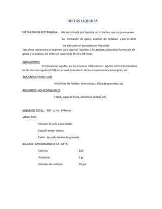 DIETAS LIQUIDAS
DIETA LIQUIDA RESTRINGIDA.- Esta constituida por líquidos no irritantes, que no promueven
La formación de gases, exentos de residuos y por lo tanto
No estimulen el peristaltismo intestinal.
Esta dieta representa un régimen para aportar líquidos a los tejidos, evitando la formación de
gases y la acidosis, no debe ser usada más de 24 a 48 horas.
INDICACIONES
En infecciones agudas, en los procesos inflamatorios agudos del tracto intestinal,
en las diarreas agudas (EDA), en el post-operatorio de las intervenciones quirúrgicas, etc.
ALIMENTOS PERMITIDOS
Infusiones de hierbas aromáticas, caldos desgrasados, etc.
ALIMENTOS NO ACONSEJABLES
Leche, jugos de fruta, alimentos sólidos, etc-
VOLUMEN TOTAL : 800 cc. en 24 horas .
MENU TIPO:
Infusión de anís edulcorado
Cocción cereal colada
Caldo de pollo colado desgrasado
BALANCE APROXIMADO DE LA DIETA:
Calorías 220
Proteínas 5 gr.
Hidratos de carbono 50 grs.
 