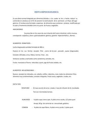 DIETA HIPOCELULOSICA
Es una dieta normal integrada por alimentos blandos a los cuales se les a hecho reducir su
contenido en celulosa con el fin de prevenir la estimulación de la perístasis y el flujo del jugo
gástrico. El residuo esta formado a expensas de alimentos que contienen celulosa modificada por
el calor y finalmente dividida como los purés de frutas y vegetales.
INDICACIONES
Se prescribe en los casos de una irritación del tramo intestinal, colitis mucosa,
constipación espástica, ulcera gastroduodenal gástrica, gastritis hiperclorhídrica , diarrea .
ALIMENTOS PERMITIDOS :
Leche desgrasada cantidad limitada de 480 cc.
Huecos en tos sus formas excepto frito , carne de res ave , pescado , queso desgrasados
Cereales refinados, arroz, fideos, harinas finas , etc.
Verduras cocidos y tamizados como zanahorias, tomates, etc.
Frutas: manzanas al horno reducidas a puré, jugo de frutas coladas, etc.
ALIMENTOS NO ACONSEJABLE :
Quesos excepto los indicados, col, cebolla, coliflor, rabanitos, maíz, todos los alimentos fritos
alimento muy condimentados, cereales integrales, frutas secas, vegetales crudos, etc.
DIETA TIPO
DESAYUNO : 01 taza cocción de arroz colada ,1 taza de infusión de té ,2unidades
Pan con mermelada tomate.
ALMUERZO : ¾ plato sopa crema apio, ¾ plato arroz cocido, 1/2 plato puré
Arveja, 60 gr. de carne de res sancochada, gelatina.
COMIDA : ¾ plato de sopa fideos, ¾ plato arroz cocido, ½ plato puré
 