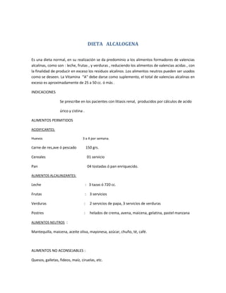 DIETA ALCALOGENA
Es una dieta normal, en su realización se da predominio a los alimentos formadores de valencias
alcalinas, como son : leche, frutas , y verduras , reduciendo los alimentos de valencias acidas , con
la finalidad de producir en exceso los residuos alcalinos .Los alimentos neutros pueden ser usados
como se deseen. La Vitamina “A” debe darse como suplemento, el total de valencias alcalinas en
exceso es aproximadamente de 25 a 50 cc. ó más .
INDICACIONES
Se prescribe en los pacientes con litiasis renal, producidos por cálculos de acido
úrico y cistina .
ALIMENTOS PERMITIDOS
ACIDIFICANTES:
Huevos 3 a 4 por semana.
Carne de res,ave ó pescado 150 grs.
Cereales 01 servicio
Pan 04 tostadas ó pan enriquecido.
ALIMENTOS ALCALINIZANTES:
Leche : 3 tazas ó 720 cc.
Frutas : 3 servicios
Verduras : 2 servicios de papa, 3 servicios de verduras
Postres : helados de crema, avena, maicena, gelatina, pastel manzana
ALIMENTOS NEUTROS :
Mantequilla, maicena, aceite oliva, mayonesa, azúcar, chuño, té, café.
ALIMENTOS NO ACONSEJABLES :
Quesos, galletas, fideos, maíz, ciruelas, etc.
 