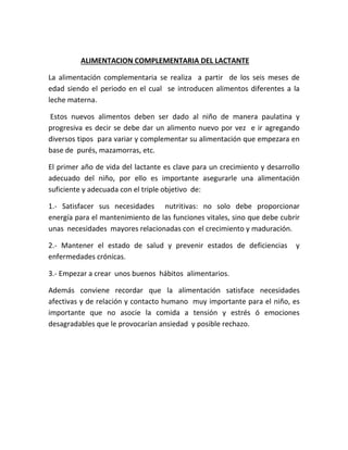 ALIMENTACION COMPLEMENTARIA DEL LACTANTE
La alimentación complementaria se realiza a partir de los seis meses de
edad siendo el periodo en el cual se introducen alimentos diferentes a la
leche materna.
Estos nuevos alimentos deben ser dado al niño de manera paulatina y
progresiva es decir se debe dar un alimento nuevo por vez e ir agregando
diversos tipos para variar y complementar su alimentación que empezara en
base de purés, mazamorras, etc.
El primer año de vida del lactante es clave para un crecimiento y desarrollo
adecuado del niño, por ello es importante asegurarle una alimentación
suficiente y adecuada con el triple objetivo de:
1.- Satisfacer sus necesidades nutritivas: no solo debe proporcionar
energía para el mantenimiento de las funciones vitales, sino que debe cubrir
unas necesidades mayores relacionadas con el crecimiento y maduración.
2.- Mantener el estado de salud y prevenir estados de deficiencias y
enfermedades crónicas.
3.- Empezar a crear unos buenos hábitos alimentarios.
Además conviene recordar que la alimentación satisface necesidades
afectivas y de relación y contacto humano muy importante para el niño, es
importante que no asocie la comida a tensión y estrés ó emociones
desagradables que le provocarían ansiedad y posible rechazo.
 