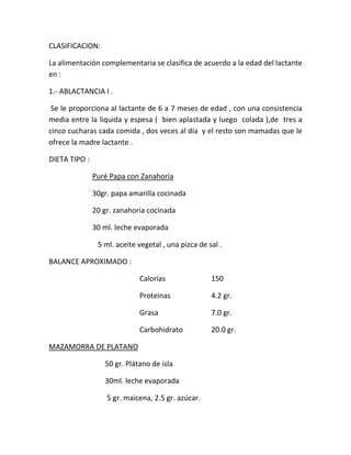 CLASIFICACION:
La alimentación complementaria se clasifica de acuerdo a la edad del lactante
en :
1.- ABLACTANCIA I .
Se le proporciona al lactante de 6 a 7 meses de edad , con una consistencia
media entre la liquida y espesa ( bien aplastada y luego colada ),de tres a
cinco cucharas cada comida , dos veces al día y el resto son mamadas que le
ofrece la madre lactante .
DIETA TIPO :
Puré Papa con Zanahoria
30gr. papa amarilla cocinada
20 gr. zanahoria cocinada
30 ml. leche evaporada
5 ml. aceite vegetal , una pizca de sal .
BALANCE APROXIMADO :
Calorías 150
Proteínas 4.2 gr.
Grasa 7.0 gr.
Carbohidrato 20.0 gr.
MAZAMORRA DE PLATANO
50 gr. Plátano de isla
30ml. leche evaporada
5 gr. maicena, 2.5 gr. azúcar.
 