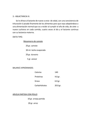 3.- ABLACTANCIA III.
Se le ofrece al lactante de nueve a once de edad, con una consistencia de
trituración ó picado finamente de los alimentos para que vaya adaptándose a
una alimentación normal que va a recibir al cumplir el año de vida, de siete a
nueve cucharas en cada comida, cuatro veces al día y el lactante continuo
con su lactancia materna.
DIETA TIPO.
Mazamorra de camote
20 gr. camote
30 ml. leche evaporada
20 gr. durazno
5 gr. azúcar
BALANCE APROXIMADO.
Calorías 140
Proteínas 4.0 gr.
Grasa 6.0 gr.
Carbohidratos 20.0 gr.
ARVEJA PARTIDA CON POLLO
10 gr. arveja partida
20 gr. arroz
 