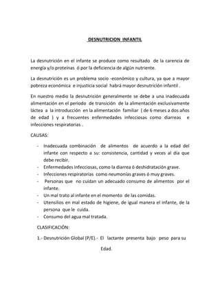 DESNUTRICION INFANTIL
La desnutrición en el infante se produce como resultado de la carencia de
energía y/o proteínas ó por la deficiencia de algún nutriente.
La desnutrición es un problema socio -económico y cultura, ya que a mayor
pobreza económica e injusticia social habrá mayor desnutrición infantil .
En nuestro medio la desnutrición generalmente se debe a una inadecuada
alimentación en el periodo de transición de la alimentación exclusivamente
láctea a la introducción en la alimentación familiar ( de 6 meses a dos años
de edad ) y a frecuentes enfermedades infecciosas como diarreas e
infecciones respiratorias .
CAUSAS:
- Inadecuada combinación de alimentos de acuerdo a la edad del
infante con respecto a su: consistencia, cantidad y veces al día que
debe recibir.
- Enfermedades infecciosas, como la diarrea ó deshidratación grave.
- Infecciones respiratorias como neumonías graves ó muy graves.
- Personas que no cuidan un adecuado consumo de alimentos por el
infante.
- Un mal trato al infante en el momento de las comidas.
- Utensilios en mal estado de higiene, de igual manera el infante, de la
persona que le cuida.
- Consumo del agua mal tratada.
CLASIFICACIÓN:
1.- Desnutrición Global (P/E).- El lactante presenta bajo peso para su
Edad.
 