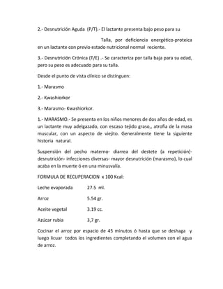 2.- Desnutrición Aguda (P/T).- El lactante presenta bajo peso para su
Talla, por deficiencia energético-proteica
en un lactante con previo estado nutricional normal reciente.
3.- Desnutrición Crónica (T/E) .- Se caracteriza por talla baja para su edad,
pero su peso es adecuado para su talla.
Desde el punto de vista clínico se distinguen:
1.- Marasmo
2.- Kwashiorkor
3.- Marasmo- Kwashiorkor.
1.- MARASMO.- Se presenta en los niños menores de dos años de edad, es
un lactante muy adelgazado, con escaso tejido graso,, atrofia de la masa
muscular, con un aspecto de viejito. Generalmente tiene la siguiente
historia natural.
Suspensión del pecho materno- diarrea del destete (a repetición)-
desnutrición- infecciones diversas- mayor desnutrición (marasmo), lo cual
acaba en la muerte ó en una minusvalía.
FORMULA DE RECUPERACION x 100 Kcal:
Leche evaporada 27.5 ml.
Arroz 5.54 gr.
Aceite vegetal 3.19 cc.
Azúcar rubia 3,7 gr.
Cocinar el arroz por espacio de 45 minutos ó hasta que se deshaga y
luego licuar todos los ingredientes completando el volumen con el agua
de arroz.
 