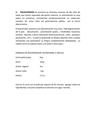 2.- KWASHIORKOR.-Se presenta en lactantes mayores de dos años de
edad, que fueron separados del pecho materno, su alimentación es muy
pobre en proteínas, consistiendo fundamentalmente en tubérculos
cereales, etc. Estos niños son generalmente pálidos por la franca
albuminemia .
El kwashiorkor presenta una edematisación muy clara , hiperpigmentación
de la piel , descamación , presentando apatía , irritabilidad, hiporexia,
vómitos , diarreas ú otras infecciones (bronconeumonía , otitis , queilosis,
parasitismo , etc.) , su piel se desprende en bloque dejando áreas rosadas
semejando una quemadura su lengua completamente despapilada , su
cabello toma un aspecto rojizo y sin brillo ( como paja ).
FORMULA DE RECUPERACION NUTRICIONAL X 100 kcal.
Carne pollo pulpa 8 gr.
Arroz 10 gr.
Aceite vegetal 5cc.
Azúcar rubia 3 gr.
Kalium 1.5 cc.
Cocinar el arroz con el pollo por espacio de 45 minutos agregar todos los
ingredientes y licuarlo completar el volumen con agua hervida.
 