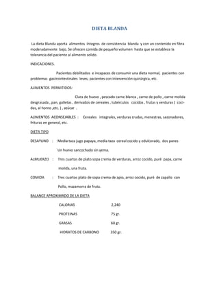 DIETA BLANDA
La dieta Blanda aporta alimentos íntegros de consistencia blanda y con un contenido en fibra
moderadamente bajo. Se ofrecen comida de pequeño volumen hasta que se establece la
tolerancia del paciente al alimento solido.
INDICACIONES.
Pacientes debilitados e incapaces de consumir una dieta normal, pacientes con
problemas gastrointestinales leves, pacientes con intervención quirúrgica, etc.
ALIMENTOS PERMITIDOS:
Clara de huevo , pescado carne blanca , carne de pollo , carne molida
desgrasada , pan, galletas , derivados de cereales , tubérculos cocidos , frutas y verduras ( coci-
das, al horno ,etc. ) , azúcar .
ALIMENTOS ACONSEJABLES : Cereales integrales, verduras crudas, menestras, sazonadores,
frituras en general, etc.
DIETA TIPO
DESAYUNO : Media taza jugo papaya, media taza cereal cocido y edulcorado, dos panes
Un huevo sancochado sin yema.
ALMUERZO : Tres cuartos de plato sopa crema de verduras, arroz cocido, puré papa, carne
molida, una fruta.
COMIDA : Tres cuartos plato de sopa crema de apio, arroz cocido, puré de zapallo con
Pollo, mazamorra de fruta.
BALANCE APROXIMADO DE LA DIETA
CALORIAS 2,240
PROTEINAS 75 gr.
GRASAS 60 gr.
HIDRATOS DE CARBONO 350 gr.
 