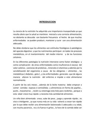 INTRODUCCION
La ciencia de la nutrición ha adquirido una importancia insospechada ya que
resulta obvio que la salud se mantiene merced a una correcta alimentación,
no obstante se descuida con bastante frecuencia el hecho de que muchas
enfermedades se pueden producir, mantener y curar con una alimentación
adecuada.
No debe olvidarse que los alimentos son estímulos fisiológicos ó patológicos
del aparato digestivo y que los nutrimentos participan en todos los procesos
metabólicos, en el mantenimiento del medio interno y de las funciones
celulares.
En las diferentes patologías la nutrición interviene como factor etiológico y
como complicación de otras enfermedades como insuficiencia ó exceso del
valor calórico , carencias de proteínas , minerales ó vitaminas y además por la
sensibilización del organismo a causa de los alérgenos – alimentos , las
metabólicas ( diabetes , gota ) , y las enfermedades generales que de alguna
manera alteran la nutrición del enfermo e impide a este alimentarse
normalmente.
A partir de los seis meses , además de la leche materna debe empezar a
comer comidas espesas ó semisólidas y alimenticias en forma de papillas ,
purés , mazamorras , recién su estomago esta listo para recibirlas , porque a
esta edad crece muy rápido y necesita más cantidad de alimentos .
Un niño bien alimentado crece, sube de peso , juega y aprende rápido ; es
vivo e inteligente , ya que nunca más en su vida volverá a crecer tan rápido
por lo que debe recibir una alimentación balanceada ó adecuada a su edad,
con mucha paciencia , no a la fuerza ni gritos , la hora de la comida debe ser
 