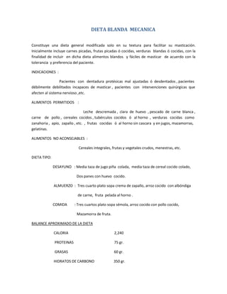 DIETA BLANDA MECANICA
Constituye una dieta general modificada solo en su textura para facilitar su masticación.
Inicialmente incluye carnes picadas, frutas picadas ó cocidas, verduras blandas ó cocidas, con la
finalidad de incluir en dicha dieta alimentos blandos y fáciles de masticar de acuerdo con la
tolerancia y preferencia del paciente.
INDICACIONES :
Pacientes con dentadura protésicas mal ajustadas ó desdentados , pacientes
débilmente debilitados incapaces de masticar , pacientes con intervenciones quirúrgicas que
afecten al sistema nervioso ,etc.
ALIMENTOS PERMITIDOS :
Leche descremada , clara de huevo , pescado de carne blanca ,
carne de pollo , cereales cocidos , tubérculos cocidos ó al horno , verduras cocidas como
zanahoria , apio, zapallo , etc. , frutas cocidas ó al horno sin cascara y en jugos, mazamorras,
gelatinas.
ALIMENTOS NO ACONSEJABLES :
Cereales integrales, frutas y vegetales crudos, menestras, etc.
DIETA TIPO:
DESAYUNO : Media taza de jugo piña colada, media taza de cereal cocido colado,
Dos panes con huevo cocido.
ALMUERZO : Tres cuarto plato sopa crema de zapallo, arroz cocido con albóndiga
de carne, fruta pelada al horno .
COMIDA : Tres cuartos plato sopa sémola, arroz cocido con pollo cocido,
Mazamorra de fruta.
BALANCE APROXIMADO DE LA DIETA
CALORIA 2,240
PROTEINAS 75 gr.
GRASAS 60 gr.
HIDRATOS DE CARBONO 350 gr.
 