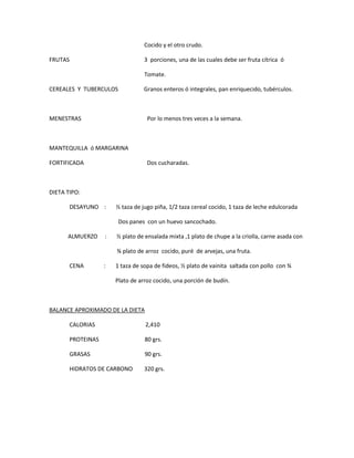 Cocido y el otro crudo.
FRUTAS 3 porciones, una de las cuales debe ser fruta cítrica ó
Tomate.
CEREALES Y TUBERCULOS Granos enteros ó integrales, pan enriquecido, tubérculos.
MENESTRAS Por lo menos tres veces a la semana.
MANTEQUILLA ó MARGARINA
FORTIFICADA Dos cucharadas.
DIETA TIPO:
DESAYUNO : ½ taza de jugo piña, 1/2 taza cereal cocido, 1 taza de leche edulcorada
Dos panes con un huevo sancochado.
ALMUERZO : ½ plato de ensalada mixta ,1 plato de chupe a la criolla, carne asada con
¾ plato de arroz cocido, puré de arvejas, una fruta.
CENA : 1 taza de sopa de fideos, ½ plato de vainita saltada con pollo con ¾
Plato de arroz cocido, una porción de budín.
BALANCE APROXIMADO DE LA DIETA
CALORIAS 2,410
PROTEINAS 80 grs.
GRASAS 90 grs.
HIDRATOS DE CARBONO 320 grs.
 