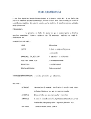 DIETA HIPERPROTEICA
Es una dieta normal, en la cual el tenor proteico se incrementa a unos 40 - 60 grs. diarios. Las
proteínas deben ser de alto valor biológico. El valor calórico debe ser suficiente para cubrir las
necesidades energéticas del paciente y evitar que las proteínas de los alimentos sean utilizados
como combustible.
INDICACIONES:
Se prescribe en todos los casos en que es preciso reponer un déficit de
proteínas sanguíneas y tisulares, pacientes con TBC pulmonar , pacientes en estado de
desnutrición, etc.
ALIMENTOS PERMITIDOS :
LECHE 1 litro diario
HUEVO 1 diario en todas sus formas de
preparación
CARNE RES, AVE, PESCADO 6 a 8 onzas ó su equivalente
CEREALES, TUBERCULOS Cantidades normales
MENESTRAS Cantidad normal
FRUTAS, VERDURAS Todas en general.
FORMA DE ADMINISTRACION: 3 comidas principales y 3 adicionales.
DIETA TIPO:
DESAYUNO 1 vaso de jugo de naranja ,1 taza de leche, ½ taza de cereal cocido
Un huevo frito con su pan y el otro con mermelada.
ADICIONAL 1 taza de leche, pan con mantequilla y mermelada
ALMUERZO ½ plato de ensalada verduras, ¾ plato de caldillo de huevo, arroz
Cocido con puré papa y carne a la plancha, ensalada fruta.
ADICIONAL Leche con huevo batido, galletas.
 