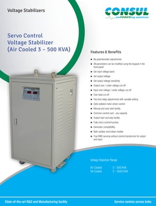 State-of-the-art R&D and Manufacturing facility	 Service centres across India
Voltage Stabilizers
Servo Control
Voltage Stabilizer
(Air Cooled 3 – 500 KVA) Features & Benefits
XX No potentiometer adjustments
XX All parameters can be modified using the keypad in the
front panel
XX Set input voltage band
XX Set output voltage
XX Set output voltage sensitivity
XX Output over / under voltage cut-off
XX Input over voltage / under voltage cut-off
XX Over load cut-off
XX Trip time delay adjustments with variable setting
XX Opto isolated motor driven control
XX Manual and auto start facility
XX Common control card - any capacity
XX Output start and stop facility
XX Fully micro control function
XX Generator compatibility
XX Both outdoor and indoor models
XX True RMS sensing without control transformer for output
and input
Voltage Stabilizer Range
Air Cooled	 3 - 500 KVA
Oil Cooled	 3 - 3500 KVA
 