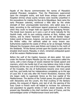 façade of the Bourse commemorates the names of Massalia’s
greatest Phocæan navigators. Then the Phœnicians supervened
upon the changeful scene, and built those antique columns and
forgotten shrines whose scanty remains were recently unearthed in
the excavations for making the Rue de la République. Next came the
early Phocæan colonists, reinforced a little later by the whole
strength of their unconquerable townsmen, who sailed away in a
body, according to the well-known legend preserved in Herodotus,
when they could no longer hold out against the besieging Persian.
The Greek town became as it were a sort of early Calcutta for the
Gaulish trade, with its own outlying colonies at Nice, Antibes, and
Hyères, and its inland “factories” (to use the old familiar Anglo-
Indian word) at Tarascon, Avignon, and many other ancient towns of
the Rhône valley. Her admirals sailed on every known sea:
Euthymenes explored the coasts of Africa as far as Senegal; Pytheas
followed the European shore past Britain and Ireland to the north of
the Shetlands. Till the Roman arrived upon the Gaulish coast with his
dreaded short-sword, Massalia, in short, remained undisputed queen
of all the western Mediterranean waters.
Before the wolf of the Capitol, however, all stars paled. Yet even
under the Roman Empire Massilia (as the new conquerors called the
name, with a mere change of vowel) retained her Greek speech and
manners, which she hardly lost (if we may believe stray hints in later
historians) till the very eve of the barbarian invasion. With the period
of the Crusades, the city of Euthymenes became once more great
and free, and hardly lost her independence completely up to the age
of Louis XIV. It was only after the French Revolution, however, that
she began really to supersede Venice as the true capital of the
Mediterranean. The decline of the Turkish power, the growth of trade
with Alexandria and the Levant, the final crushing of the Barbary
pirates, the conquest of Algeria, and, last of all, the opening of the
Suez Canal—a French work—all helped to increase her commerce
and population by gigantic strides in half a dozen decades. At the
present day Marseilles is the chief maritime town of France, and the
acknowledged center of Mediterranean travel and traffic.
 