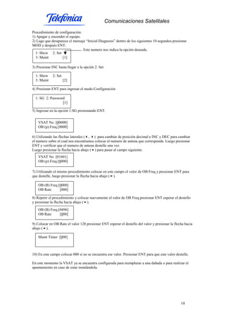 Comunicaciones Satelitales
10
Procedimiento de configuración:
1) Apagar y encender el equipo.
2) Lugo que desaparece el mensaje “Inicial Diagnosis” dentro de los siguientes 10 segundos presionar
MOD y después ENT.
Este numero nos indica la opción deseada.
3) Presionar INC hasta llegar a la opción 2: Set
4) Presionar ENT para ingresar el modo Configuración
5) Ingresar en la opción 1:SG presionando ENT.
6) Utilizando las flechas laterales ( , ) para cambiar de posición decimal e INC y DEC para cambiar
el numero sobre el cual nos encontramos colocar el numero de antena que corresponda. Luego presionar
ENT y verificar que el numero de antena destelle una vez.
Luego presionar la flecha hacia abajo ( ) para pasar al campo siguiente.
7) Utilizando el mismo procedimiento colocar en este campo el valor de OB Freq y presionar ENT para
que destelle, luego presionar la flecha hacia abajo ( ).
8) Repetir el procedimiento y colocar nuevamente el valor de OB Freq presionar ENT esperar el destello
y presionar la flecha hacia abajo ( ).
9) Colocar en OB Rate el valor 128 presionar ENT esperar el destello del valor y presionar la flecha hacia
abajo ( ).
10) En este campo colocar 000 si no se encuentra ese valor. Presionar ENT para que este valor destelle.
En este momento la VSAT ya se encuentra configurada para reemplazar a una dañada o para realizar el
apuntamiento en caso de estar instalándola.
1: Show 2: Set
3: Maint [1]
1: Show 2: Set
3: Maint [2]
1: SG 2: Password
[1]
VSAT No [00000]
OB (p) Freq [0000]
VSAT No [01601]
OB (p) Freq [0000]
OB (B) Freq [0000]
OB Rate [000]
OB (B) Freq [0496]
OB Rate [000]
Maint Timer [000]
 