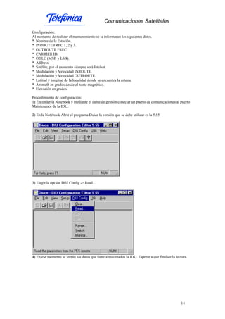 Comunicaciones Satelitales
14
Configuración:
Al momento de realizar el mantenimiento se la informaran los siguientes datos.
* Nombre de la Estación.
* INROUTE FREC 1, 2 y 3.
* OUTROUTE FREC.
* CARRIER ID.
* ODLC (MSB y LSB).
* Address.
* Satélite, por el momento siempre será Intelsat.
* Modulación y Velocidad INROUTE.
* Modulación y Velocidad OUTROUTE.
* Latitud y longitud de la localidad donde se encuentra la antena.
* Azimuth en grados desde el norte magnético.
* Elevación en grados.
Procedimiento de configuración:
1) Encender la Notebook y mediante el cable de gestión conectar un puerto de comunicaciones al puerto
Maintenance de la IDU.
2) En la Notebook Abrir el programa Duice la versión que se debe utilizar es la 5.55
3) Elegir la opción DIU Config -> Read...
4) En ese momento se leerán los datos que tiene almacenados la IDU. Esperar a que finalice la lectura.
 