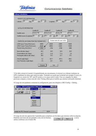 Comunicaciones Satelitales
16
7) Se debe colocar la Latitud y Longitud donde nos encontramos, la misma la se obtener mediante un
GPS o mediante los datos que serán enviados. Teniendo en cuenta que la latitud será siempre S (sur) y la
longitud si es menor de 180° será W (oeste) y si es mayo será E (este). Una vez cargados los datos
presionar compute y tomar nota del valor Timing offset para el satélite que estemos utilizando (Intelsat).
8) Luego de esto podemos comenzar la configuración, para esto dirigirse a DIU Config -> Dialog...
9) Luego de esto nos aparecerán 5 pantallas para completar con los datos que tenemos sobre la estación.
Podemos movemos de una pantalla a otra con los botones y en la
ultima confirmar con el botón OK.
Tomar nota de este valor
 