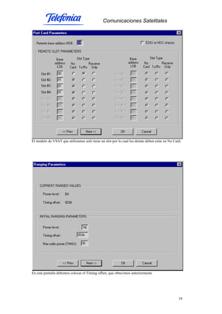 Comunicaciones Satelitales
18
El modelo de VSAT que utilizamos solo tiene un slot por lo cual los demás deben estar en No Card.
En esta pantalla debemos colocar el Timing offset, que obtuvimos anteriormente
 
