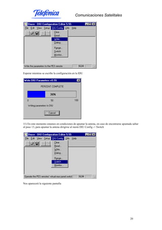 Comunicaciones Satelitales
20
Esperar mientras se escribe la configuración en la IDU
11) En este momento estamos en condiciones de apuntar la antena, en caso de encontrarse apuntada saltar
al paso 13, para apuntar la antena dirigirse al menú DIU Config -> Switch
Nos aparecerá la siguiente pantalla
 