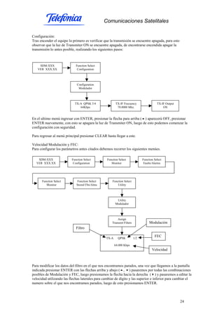 Comunicaciones Satelitales
24
Configuración:
Tras encender el equipo lo primero es verificar que la transmisión se encuentre apagada, para esto
observar que la luz de Transmiter ON se encuentre apagada, de encontrarse encendida apagar la
transmisión lo antes posible, realizando los siguientes pasos:
En el ultimo menú ingresar con ENTER, presionar la flecha para arriba ( ) aparecerá OFF, presionar
ENTER nuevamente, con esto se apagara la luz de Transmiter ON, luego de esto podemos comenzar la
configuración con seguridad.
Para regresar al menú principal presionar CLEAR hasta llegar a este.
Velocidad Modulación y FEC:
Para configurar los parámetros antes citados debemos recorrer los siguientes menúes.
Para modificar los datos del filtro en el que nos encontramos parados, una vez que llegamos a la pantalla
indicada presionar ENTER con las flechas arriba y abajo ( , ) pasaremos por todas las combinaciones
posibles de Modulación y FEC, luego presionamos la flecha hacia la derecha ( ) y pasaremos a editar la
velocidad utilizando las flechas laterales para cambiar de dígito y las superior e inferior para cambiar el
numero sobre el que nos encontramos parados, luego de esto presionamos ENTER.
SDM-XXX
VER XXX.XX
Function Select
Configuration
Configuration
Modulador
TX-A QPSK 3/4
64Kbps
TX-IF Frecuency
70.0000 Mhz.
TX-IF Output
ON
SDM-XXX
VER XXX.XX
Function Select
Configuration
Function Select
Monitor
Function Select
Faults/Alarms
Function Select
Monitor
Function Select
Stored Flts/Alms
Function Select
Utility
Utility
Modulador
Assign
Transmit Filters
TX-A QPSK 1/2
64.000 Kbps
Modulación
FEC
Velocidad
Filtro
 
