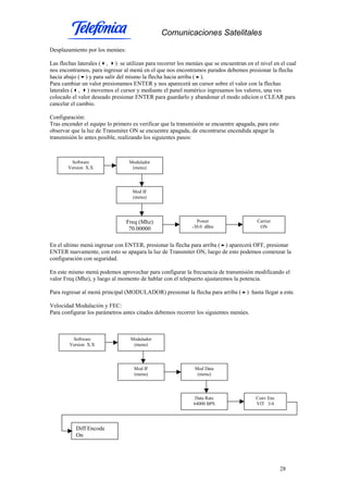 Comunicaciones Satelitales
28
Desplazamiento por los menúes:
Las flechas laterales ( , ) se utilizan para recorrer los menúes que se encuentran en el nivel en el cual
nos encontramos, para ingresar al menú en el que nos encontramos parados debemos presionar la flecha
hacia abajo ( ) y para salir del mismo la flecha hacia arriba ( ).
Para cambiar un valor presionamos ENTER y nos aparecerá un cursor sobre el valor con la flechas
laterales ( , ) movemos el cursor y mediante el panel numérico ingresamos los valores, una ves
colocado el valor deseado presionar ENTER para guardarlo y abandonar el modo edicion o CLEAR para
cancelar el cambio.
Configuración:
Tras encender el equipo lo primero es verificar que la transmisión se encuentre apagada, para esto
observar que la luz de Transmiter ON se encuentre apagada, de encontrarse encendida apagar la
transmisión lo antes posible, realizando los siguientes pasos:
En el ultimo menú ingresar con ENTER, presionar la flecha para arriba ( ) aparecerá OFF, presionar
ENTER nuevamente, con esto se apagara la luz de Transmiter ON, luego de esto podemos comenzar la
configuración con seguridad.
En este mismo menú podemos aprovechar para configurar la frecuencia de transmisión modificando el
valor Freq (Mhz), y luego al momento de hablar con el telepuerto ajustaremos la potencia.
Para regresar al menú principal (MODULADOR) presionar la flecha para arriba ( ) hasta llegar a este.
Velocidad Modulación y FEC:
Para configurar los parámetros antes citados debemos recorrer los siguientes menúes.
Software
Version X.X
Modulador
(menu)
Mod IF
(menu)
Freq (Mhz)
70.00000
Power
-30.0 dBm
Carrier
ON
Software
Version X.X
Modulador
(menu)
Mod IF
(menu)
Diff Encode
On
Data Rate
64000 BPS
Conv Enc
VIT 3/4
Mod Data
(menu)
 