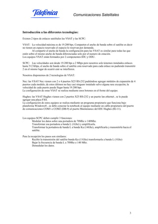 Comunicaciones Satelitales
3
Introducción a las diferentes tecnologías:
Existen 2 tipos de enlaces satelitales las VSAT y las SCPC:
VSAT: La velocidad máxima es de 19.200 bps. Comparten el ancho de banda sobre el satélite es decir
no tienen un espacio reservado el espacio lo reservan por demanda.
Al compartir el ancho de banda la configuración para las VSAT es similar para todas las que
estén sobre el mismo ancho de banda diferenciadas solo por el numero de estación.
Los equipos VSAT están formados por 2 componentes IDU y ODU.
SCPC: Las velocidades son desde 19.200 bps a 2 Mbps pero nosotros solo tenemos instalados enlaces
hasta 512 Kbps, el ancho de banda sobre el satélite esta reservado para cada enlace no pudiendo transmitir
2 en el mismo lugar de ocurrir este se interfieren.
Nosotros disponemos de 2 tecnologías de VSAT:
Nec: las VSAT Nec vienen con 2 o 4 puertos X25 RS-232 pudiéndose agregar módulos de expansión de 4
puertos cada modulo, de estos últimos no hay casi ninguno instalado salvo alguna rara excepción, la
velocidad de cada puerto puede llegar hasta 19.200 bps.
La configuración de estas VSAT se realiza mediante unos botones en el frente del equipo.
Hughes: las VSAT Hughes vienen con 2 puertos X25 RS-232 y un puerto lan ethernet , se le puede
agregar una placa FXS.
La configuración de estos equipos se realiza mediante un programa propietario que funciona bajo
plataforma Windows® , se debe conectar la notebook al equipo mediante un cable propietario del puerto
de comunicaciones COM1 o COM2 (DB-9) al puerto Maintenance del IDU Hughes (RJ-11).
Los equipos SCPC deben cumplir 3 funciones:
Modular los datos sobre una portadora de 70Mhz o 140Mhz.
Transformar esa portadora a banda L (1Ghz) y amplificarla.
Transformar la portadora de banda L a banda Ku (14Ghz), amplificarla y transmitirla hacia el
satélite.
Para la recepción los pasos son similares:
Recibir la transmisión del satélite banda Ku (11Ghz) transformarla a banda L (1Ghz)
Bajar la frecuencia de banda L a 70Mhz o 140 Mhz.
Demodular los datos.
 