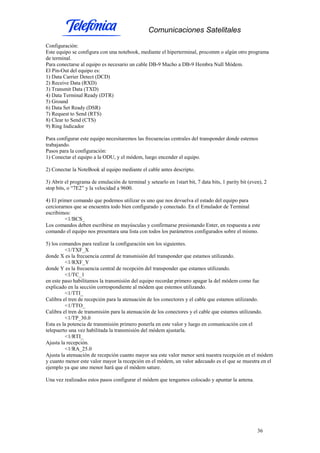 Comunicaciones Satelitales
36
Configuración:
Este equipo se configura con una notebook, mediante el hiperterminal, procomm o algún otro programa
de terminal.
Para conectarse al equipo es necesario un cable DB-9 Macho a DB-9 Hembra Null Módem.
El Pin-Out del equipo es:
1) Data Carrier Detect (DCD)
2) Receive Data (RXD)
3) Transmit Data (TXD)
4) Data Terminal Ready (DTR)
5) Ground
6) Data Set Ready (DSR)
7) Request to Send (RTS)
8) Clear to Send (CTS)
9) Ring Indicador
Para configurar este equipo necesitaremos las frecuencias centrales del transponder donde estemos
trabajando.
Pasos para la configuración:
1) Conectar el equipo a la ODU, y el módem, luego encender el equipo.
2) Conectar la NoteBook al equipo mediante el cable antes descripto.
3) Abrir el programa de emulación de terminal y setearlo en 1start bit, 7 data bits, 1 parity bit (even), 2
stop bits, o “7E2” y la velocidad a 9600.
4) El primer comando que podemos utilizar es uno que nos devuelva el estado del equipo para
cerciorarnos que se encuentra todo bien configurado y conectado. En el Emulador de Terminal
escribimos:
<1/BCS_
Los comandos deben escribirse en mayúsculas y confirmarse presionando Enter, en respuesta a este
comando el equipo nos presentara una lista con todos los parámetros configurados sobre el mismo.
5) los comandos para realizar la configuración son los siguientes.
<1/TXF_X
donde X es la frecuencia central de transmisión del transponder que estamos utilizando.
<1/RXF_Y
donde Y es la frecuencia central de recepción del transponder que estamos utilizando.
<1/TC_1
en este paso habilitamos la transmisión del equipo recordar primero apagar la del módem como fue
explicado en la sección correspondiente al módem que estemos utilizando.
<1/TTI_
Calibra el tren de recepción para la atenuación de los conectores y el cable que estamos utilizando.
<1/TTO_
Calibra el tren de transmisión para la atenuación de los conectores y el cable que estamos utilizando.
<1/TP_30.0
Esta es la potencia de transmisión primero ponerla en este valor y luego en comunicación con el
telepuerto una vez habilitada la transmisión del módem ajustarla.
<1/RTI_
Ajusta la recepción.
<1/RA_25.0
Ajusta la atenuación de recepción cuanto mayor sea este valor menor será nuestra recepción en el módem
y cuanto menor este valor mayor la recepción en el módem, un valor adecuado es el que se muestra en el
ejemplo ya que uno menor hará que el módem sature.
Una vez realizados estos pasos configurar el módem que tengamos colocado y apuntar la antena.
 