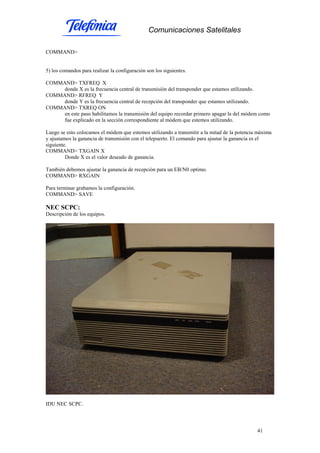 Comunicaciones Satelitales
41
COMMAND>
5) los comandos para realizar la configuración son los siguientes.
COMMAND> TXFREQ X
donde X es la frecuencia central de transmisión del transponder que estamos utilizando.
COMMAND> RFREQ Y
donde Y es la frecuencia central de recepción del transponder que estamos utilizando.
COMMAND> TXREQ ON
en este paso habilitamos la transmisión del equipo recordar primero apagar la del módem como
fue explicado en la sección correspondiente al módem que estemos utilizando.
Luego se esto colocamos el módem que estemos utilizando a transmitir a la mitad de la potencia máxima
y ajustamos la ganancia de transmisión con el telepuerto. El comando para ajustar la ganancia es el
siguiente.
COMMAND> TXGAIN X
Donde X es el valor deseado de ganancia.
También debemos ajustar la ganancia de recepción para un EB/N0 optimo.
COMMAND> RXGAIN
Para terminar grabamos la configuración.
COMMAND> SAVE
NEC SCPC:
Descripción de los equipos.
IDU NEC SCPC.
 