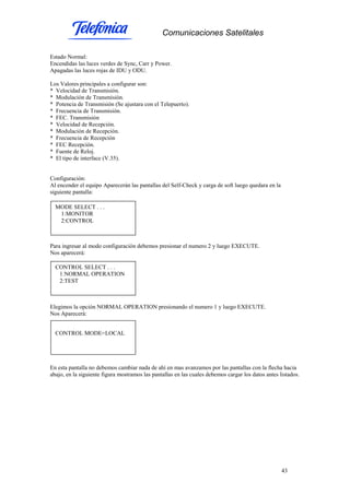 Comunicaciones Satelitales
43
Estado Normal:
Encendidas las luces verdes de Sync, Carr y Power.
Apagadas las luces rojas de IDU y ODU.
Los Valores principales a configurar son:
* Velocidad de Transmisión.
* Modulación de Transmisión.
* Potencia de Transmisión (Se ajustara con el Telepuerto).
* Frecuencia de Transmisión.
* FEC. Transmisión
* Velocidad de Recepción.
* Modulación de Recepción.
* Frecuencia de Recepción
* FEC Recepción.
* Fuente de Reloj.
* El tipo de interface (V.35).
Configuración:
Al encender el equipo Aparecerán las pantallas del Self-Check y carga de soft luego quedara en la
siguiente pantalla:
Para ingresar al modo configuración debemos presionar el numero 2 y luego EXECUTE.
Nos aparecerá:
Elegimos la opción NORMAL OPERATION presionando el numero 1 y luego EXECUTE.
Nos Aparecerá:
En esta pantalla no debemos cambiar nada de ahí en mas avanzamos por las pantallas con la flecha hacia
abajo, en la siguiente figura mostramos las pantallas en las cuales debemos cargar los datos antes listados.
MODE SELECT . . .
1:MONITOR
2:CONTROL
CONTROL SELECT . . .
1:NORMAL OPERATION
2:TEST
CONTROL MODE=LOCAL
 