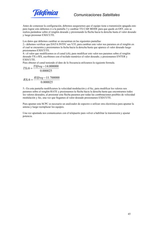 Comunicaciones Satelitales
45
Antes de comenzar la configuración, debemos asegurarnos que el equipo tiene a transmisión apagada esto
para lograr esto debemos ir a la pantalla 3 y cambiar TX CAR MODE para que quede en OFF, esto se
realiza parándose sobre el renglón deseado y presionando la flecha hacia la derecha hasta el valor deseado
y luego presionar EXECUTE.
Los datos que debemos cambiar se encuentran en las siguientes pantallas:
2.- debemos verificar que DATA INTFC sea V35, para cambiar este valor nos paramos en el renglón en
el cual se encuentra y presionamos la fecha hacia la derecha hasta que aparece el valor deseado luego
presionamos EXECUTE.
4.- el valor que modificamos es el canal (ch), para modificar este valor nos paramos sobre el renglón
deseado TX o RX, escribimos con el teclado numérico el valor deseado, y presionamos ENTER y
EXECUTE.
Para obtener el canal teniendo el dato de la frecuencia utilizamos la siguiente formula.
000025.0
000000.14−
=
TXfreq
TXch
000025.0
700000.11−
=
RXfreq
RXch
5.- En esta pantalla modificamos la velocidad modulación y el fec, para modificar los valores nos
paramos sobre el renglón RATE y presionamos la flecha hacia la derecha hasta que encontramos todos
los valores deseados, al presionar esta flecha pasamos por todas las combinaciones posibles de velocidad
modulación y fec, una vez que llegamos al valor deseado presionamos EXECUTE.
Para apuntar esta SCPC es necesario un analizador de espectro o utilizar otra electrónica para apuntar la
antena y luego reemplazar los equipos.
Una vez apuntada nos comunicamos con el telepuerto para volver a habilitar la transmisión y ajustar
potencia.
 