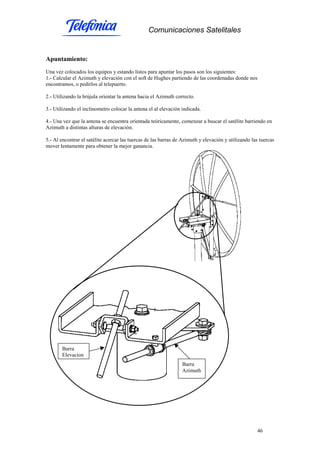 Comunicaciones Satelitales
46
Apuntamiento:
Una vez colocados los equipos y estando listos para apuntar los pasos son los siguientes:
1.- Calcular el Azimuth y elevación con el soft de Hughes partiendo de las coordenadas donde nos
encontramos, o pedirlos al telepuerto.
2.- Utilizando la brújula orientar la antena hacia el Azimuth correcto.
3.- Utilizando el inclinometro colocar la antena el al elevación indicada.
4.- Una vez que la antena se encuentra orientada teóricamente, comenzar a buscar el satélite barriendo en
Azimuth a distintas alturas de elevación.
5.- Al encontrar el satélite acercar las tuercas de las barras de Azimuth y elevación y utilizando las tuercas
mover lentamente para obtener la mejor ganancia.
Barra
Azimuth
Barra
Elevacion
 