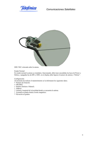 Comunicaciones Satelitales
9
ODU NEC colocada sobre la antena
Estado Normal:
En estado normal la antena ya instalada y funcionando, debe tener encendidas las luces de Power y
Online, y apagadas las de IDU y ODU, en el display debe figurar el numero de antena y “Online”.
Configuración:
Al momento de realizar el mantenimiento se la informaran los siguientes datos.
* Numero de Estación.
* OB FREC.
* Satélite (Intelsat o Nahuel).
* Address
* Latitud y longitud de la localidad donde se encuentra la antena.
* Azimuth en grados desde el norte magnético.
* Elevación en grados.
 