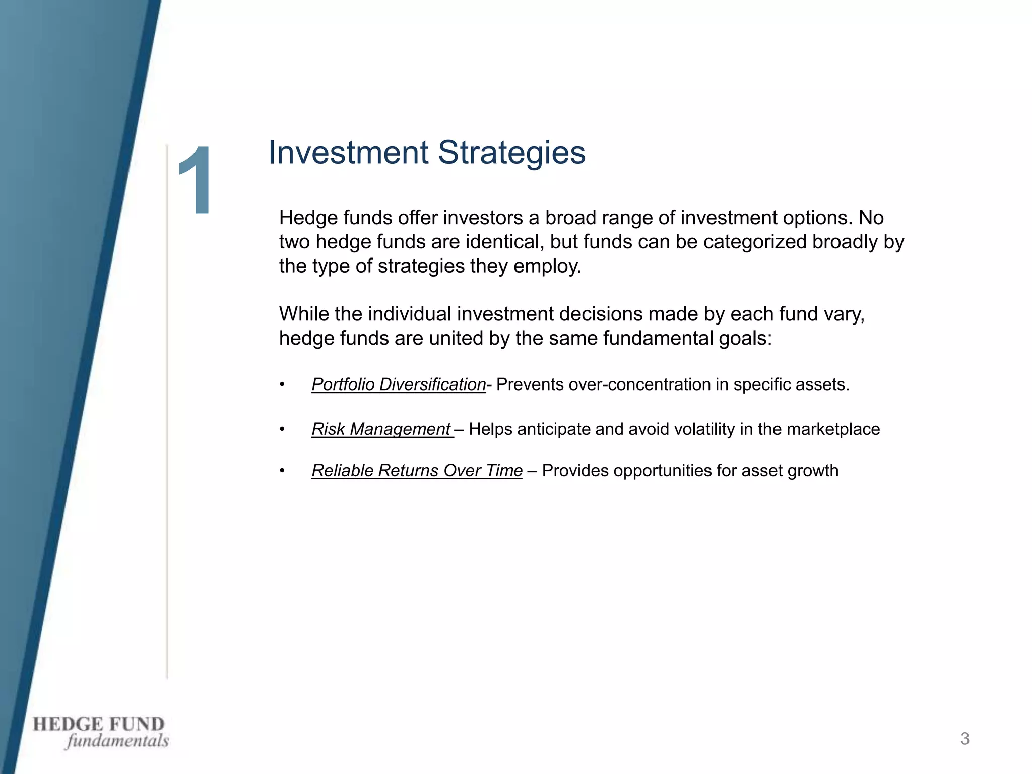 1
3
Hedge funds offer investors a broad range of investment options. No
two hedge funds are identical, but funds can be categorized broadly by
the type of strategies they employ.
While the individual investment decisions made by each fund vary,
hedge funds are united by the same fundamental goals:
• Portfolio Diversification- Prevents over-concentration in specific assets.
• Risk Management – Helps anticipate and avoid volatility in the marketplace
• Reliable Returns Over Time – Provides opportunities for asset growth
Investment Strategies
 