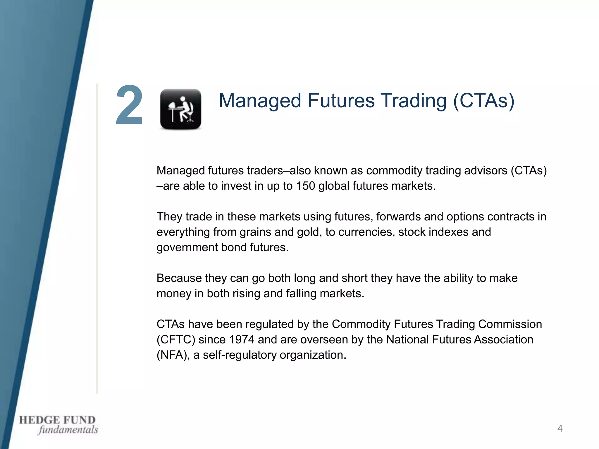 2
4
Managed Futures Trading (CTAs)
Managed futures traders–also known as commodity trading advisors (CTAs)
–are able to invest in up to 150 global futures markets.
They trade in these markets using futures, forwards and options contracts in
everything from grains and gold, to currencies, stock indexes and
government bond futures.
Because they can go both long and short they have the ability to make
money in both rising and falling markets.
CTAs have been regulated by the Commodity Futures Trading Commission
(CFTC) since 1974 and are overseen by the National Futures Association
(NFA), a self-regulatory organization.
 