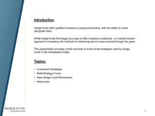 2
Introduction
Hedge funds offer qualified investors a unique partnership, with the ability to invest
alongside them.
While hedge funds first began as a way to offer investors a balanced - or market-neutral –
approach to investing, the methods for delivering returns have evolved through the years.
This presentation provides a brief overview of some of the strategies used by hedge
funds in the marketplace today.
Topics:
• Investment Strategies
• Multi-Strategy Funds
• New Hedge Fund Partnerships
• Resources
 