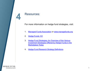 4
Resources:
6
For more information on hedge fund strategies, visit:
1. Managed Funds Association or www.managefunds.org
2. Hedge Funds 101
3. Hedge Fund Strategies: An Overview of the Various
Investment Strategies Offered by Hedge Funds in the
Marketplace Today
4. Hedge Fund Research Strategy Definitions
 
