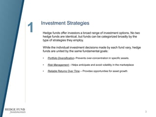 1
3
Hedge funds offer investors a broad range of investment options. No two
hedge funds are identical, but funds can be categorized broadly by the
type of strategies they employ.
While the individual investment decisions made by each fund vary, hedge
funds are united by the same fundamental goals:
• Portfolio Diversification- Prevents over-concentration in specific assets.
• Risk Management – Helps anticipate and avoid volatility in the marketplace
• Reliable Returns Over Time – Provides opportunities for asset growth
Investment Strategies
 