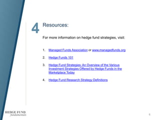 4 Resources:
6
For more information on hedge fund strategies, visit:
1. Managed Funds Association or www.managedfunds.org
2. Hedge Funds 101
3. Hedge Fund Strategies: An Overview of the Various
Investment Strategies Offered by Hedge Funds in the
Marketplace Today
4. Hedge Fund Research Strategy Definitions
 