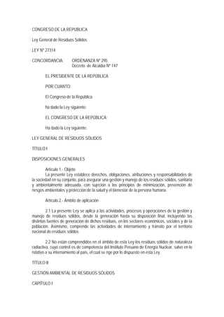 CONGRESO DE LA REPUBLICA
Ley General de Residuos Sólidos
LEY Nº 27314
CONCORDANCIA: ORDENANZA Nº 295
Decreto de Alcaldía Nº 147
EL PRESIDENTE DE LA REPÚBLICA
POR CUANTO:
El Congreso de la República
ha dado la Ley siguiente:
EL CONGRESO DE LA REPÚBLICA;
Ha dado la Ley siguiente:
LEY GENERAL DE RESIDUOS SÓLIDOS
TÍTULO I
DISPOSICIONES GENERALES
Artículo 1.- Objeto
La presente Ley establece derechos, obligaciones, atribuciones y responsabilidades de
la sociedad en su conjunto, para asegurar una gestión y manejo de los residuos sólidos, sanitaria
y ambientalmente adecuada, con sujeción a los principios de minimización, prevención de
riesgos ambientales y protección de la salud y el bienestar de la persona humana.
Artículo 2.- Ámbito de aplicación
2.1 La presente Ley se aplica a las actividades, procesos y operaciones de la gestión y
manejo de residuos sólidos, desde la generación hasta su disposición final, incluyendo las
distintas fuentes de generación de dichos residuos, en los sectores económicos, sociales y de la
población. Asimismo, comprende las actividades de internamiento y tránsito por el territorio
nacional de residuos sólidos.
2.2 No están comprendidos en el ámbito de esta Ley los residuos sólidos de naturaleza
radiactiva, cuyo control es de competencia del Instituto Peruano de Energía Nuclear, salvo en lo
relativo a su internamiento al país, el cual se rige por lo dispuesto en esta Ley.
TÍTULO II
GESTIÓN AMBIENTAL DE RESIDUOS SÓLIDOS
CAPÍTULO I
 