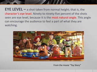EYE LEVEL – a shot taken from normal height; that is, the
character’s eye level. Ninety to ninety-five percent of the shots
seen are eye level, because it is the most natural angle. This angle
can encourage the audience to feel a part of what they are
watching.
From the movie “Toy Story”
 