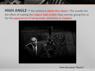 HIGH ANGLE – the camera is above the subject. This usually has
the effect of making the subject look smaller than normal, giving him or
her the appearance of being weak, powerless or trapped.
From the movie “Psycho”
 