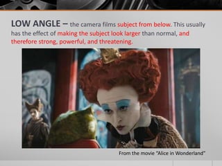 LOW ANGLE – the camera films subject from below. This usually
has the effect of making the subject look larger than normal, and
therefore strong, powerful, and threatening.
From the movie “Alice in Wonderland”
 