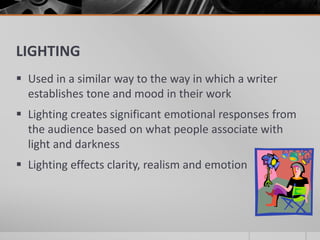 LIGHTING
 Used in a similar way to the way in which a writer
establishes tone and mood in their work
 Lighting creates significant emotional responses from
the audience based on what people associate with
light and darkness
 Lighting effects clarity, realism and emotion
 