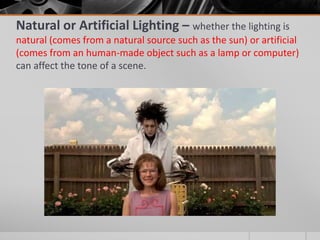 Natural or Artificial Lighting – whether the lighting is
natural (comes from a natural source such as the sun) or artificial
(comes from an human-made object such as a lamp or computer)
can affect the tone of a scene.
 